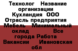 Технолог › Название организации ­ Кухландия, ООО › Отрасль предприятия ­ Мебель › Минимальный оклад ­ 70 000 - Все города Работа » Вакансии   . Ивановская обл.